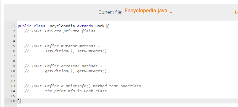 3
4
5
6
7
8
9
10
11
12
13
14
15
16 }
PP
1 public class Encyclopedia extends Book {
// TODO: Declare private fields
2
Current file:Encyclopedia.java
// TODO: Define mutator methods
//
setEdition (), setNumPages()
// TODO: Define accessor methods -
getEdition(), getNumPages ()
// TODO: Define a printInfo() method that overrides
the printInfo in Book class
//
L