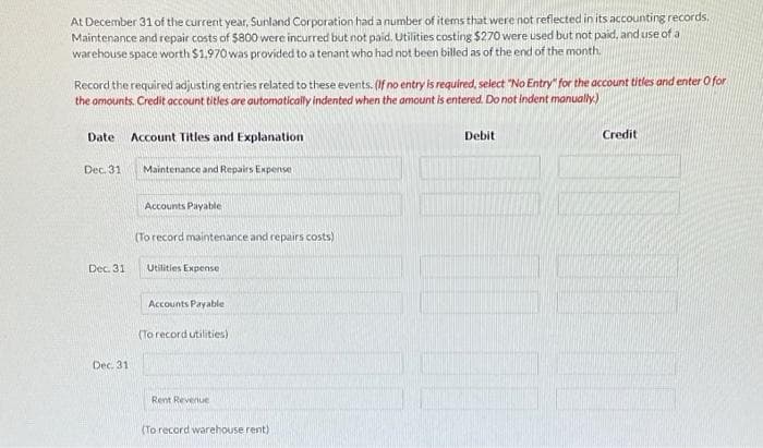 At December 31 of the current year, Sunland Corporation had a number of items that were not reflected in its accounting records.
Maintenance and repair costs of $800 were incurred but not paid. Utilities costing $270 were used but not paid, and use of a
warehouse space worth $1,970 was provided to a tenant who had not been billed as of the end of the month.
Record the required adjusting entries related to these events. (If no entry is required, select "No Entry" for the account titles and enter o for
the amounts. Credit account titles are automatically indented when the amount is entered. Do not indent manually.)
Date
Dec. 31
Dec. 31
Account Titles and Explanation
Dec. 311
Maintenance and Repairs Expense
Accounts Payable
(To record maintenance and repairs costs)
Utilities Expense
Accounts Payable
(To record utilities)
Rent Revenue
(To record warehouse rent)
Debit
Credit
100