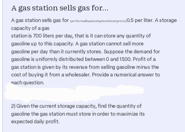 A gas station sells gas for...
A gas station sells gas for
capacity of a gas
station is 700 liters per day, that is it can store any quantity of
gasoline up to this capacity. A gas station cannot sell more
gasoline per day than it currently stores. Suppose the demand for
gasoline is uniformly distributed between 0 and 1500. Profit of a
gas station is given by its revenue from selling gasoline minus the
cost of buying it from a wholesaler. Provide a numerical answer to
each question.
ipertiterandbussitusingthewholesalepricco p0.5 per liter. A storage
2) Given the current storage capacity, find the quantity of
gasoline the gas station must store in order to maximize its
expected daily profit.