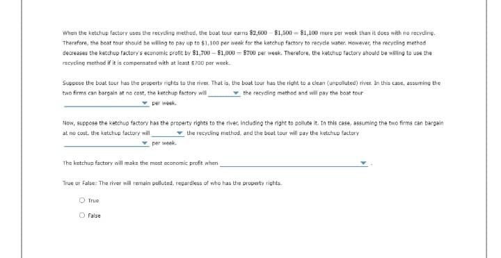 When the ketchup factory uses the recycling method, the boat tour earns $2,600-$1,500 $1,100 more per week than it does with no recycling.
Therefore, the boat tour should be willing to pay up to $1,100 per week for the ketchup factory to recycle water. However, the recycling method
decreases the ketchup factory's economic profit by $1,700-$1,000 8700 per week. Therefore, the ketchup factory should be willing to use the
recycling method if it is compensated with at least $700 per week.
Suppose the boat tour has the property rights to the river. That is, the boat tour has the right to a clean (unpolluted) river. In this case, assuming the
two firms can bargain at no cost, the ketchup factory will
the recycling method and will pay the boat tour
per week.
Now, suppose the ketchup factory has the property rights to the river, including the right to pollute it. In this case, assuming the two firms can bargain
at no cost, the ketchup factory will
the recycling method, and the boat tour will pay the ketchup factory
per week.
The ketchup factory will make the most economic profit when
True or False: The river will remain polluted, regardless of who has the property rights.
O True
O False