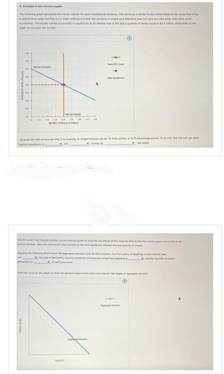 3. Changes in the money supply
The following graph represents the money market for some hypothetical economy. This economy is similar to the United States in the sense that it has
a central bank called the Fed, but a major difference is that this economy is closed (and therefore does not have any interaction with other world
economies). The money market is currently in equilibrium at an interest rate of 4% and a quantity of money equal to $0.4 trillion, designated on the
graph by the grey star symbol.
60
5.5
50
4.5
40
35
30
20
0
Money Demand
Money Supply
04
02 03
af
0.5 06
MONEY (Trillions of dollars)
demanded to
67
08
-1
OUTPUT
New MS Curve
Suppose the Fed announces that it is lowering its target interest rate by 75 basis points, or 0.75 percentage points. To do this, the Fed will use open-
market operations to
the
money by
the public.
+
Use the green line (triangle symbol) on the previous graph to illustrate the effects of this policy by placing the new money supply curve (MS) in the
correct location. Place the black point (plus symbol) at the new equilibrium interest rate and quantity of money.
Appoge Demand
New Equilibrium
will
Suppose the following graph shows the aggregate demand curve for this economy. The Fed's policy of targeting a lower interest rate
the cost of borrowing, causing residential and business investment spending to
at each price level.
and the quantity of output
Shift the curve on the graph to show the general impact of the Fed's new interest rate target on aggregate demand
Aggregale Demand