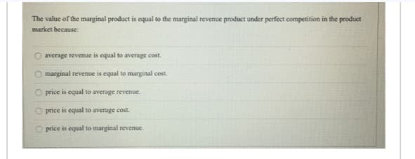The value of the marginal product is equal to the marginal revenue product under perfect competition in the product
market because:
average revenue is equal to average cost.
marginal revenue is equal to marginal cost.
price is equal to average revenue.
O price is equal to average cost.
price is equal to marginal revenue.