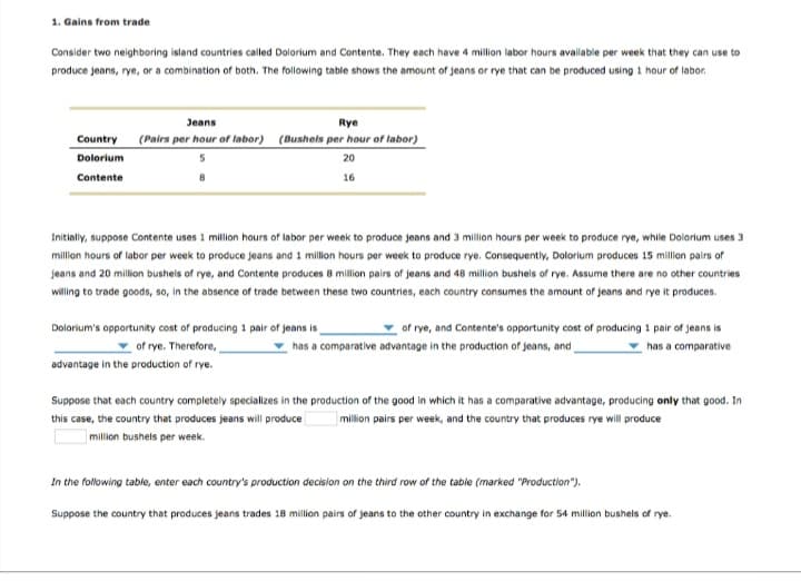 1. Gains from trade
Consider two neighboring island countries called Dolorium and Contente. They each have 4 million labor hours available per week that they can use to
produce jeans, rye, or a combination of both. The following table shows the amount of jeans or rye that can be produced using 1 hour of labor.
Country
Dolorium
Contente
Jeans
Rye
(Pairs per hour of labor) (Bushels per hour of labor)
20
16
Initially, suppose Contente uses 1 million hours of labor per week to produce jeans and 3 million hours per week to produce rye, while Dolorium uses 3
million hours of labor per week to produce jeans and 1 million hours per week to produce rye. Consequently, Dolorium produces 15 million pairs of
jeans and 20 million bushels of rye, and Contente produces 8 million pairs of jeans and 48 million bushels of rye. Assume there are no other countries
willing to trade goods, so, in the absence of trade between these two countries, each country consumes the amount of jeans and rye it produces.
of rye, and Contente's opportunity cost of producing 1 pair of jeans is
has a comparative advantage in the production of jeans, and
has a comparative
Dolorium's opportunity cost of producing 1 pair of jeans is
of rye. Therefore,
advantage in the production of rye.
Suppose that each country completely specializes in the production of the good in which it has a comparative advantage, producing only that good. In
this case, the country that produces jeans will produce million pairs per week, and the country that produces rye will produce
million bushels per week.
In the following table, enter each country's production decision on the third row of the table (marked "Production").
Suppose the country that produces jeans trades 18 million pairs of jeans to the other country in exchange for 54 million bushels of rye.