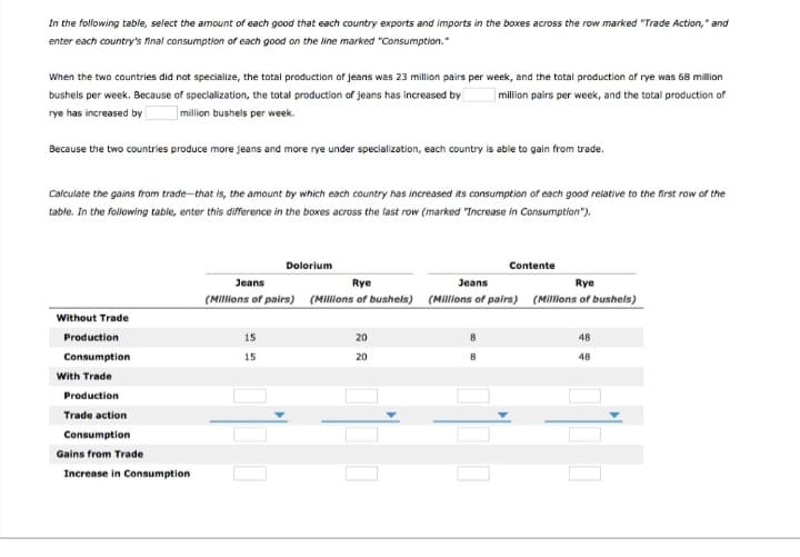 In the following table, select the amount of each good that each country exports and imports in the boxes across the row marked "Trade Action," and
enter each country's final consumption of each good on the line marked "Consumption."
When the two countries did not specialize, the total production of jeans was 23 million pairs per week, and the total production of rye was 68 million
bushels per week. Because of specialization, the total production of jeans has increased by million pairs per week, and the total production of
rye has increased by
million bushels per week.
Because the two countries produce more jeans and more rye under specialization, each country is able to gain from trade.
Calculate the gains from trade-that is, the amount by which each country has increased its consumption of each good relative to the first row of the
table. In the following table, enter this difference in the boxes across the last row (marked "Increase in Consumption").
Without Trade
Production
Consumption
With Trade
Production
Trade action
Consumption
Gains from Trade
Increase in Consumption
Dolorium
Jeans
(Millions of pairs)
15
15
Rye
(Millions of bushels)
20
20
Contente
Jeans
(Millions of pairs)
Rye
(Millions of bushels)
48
48