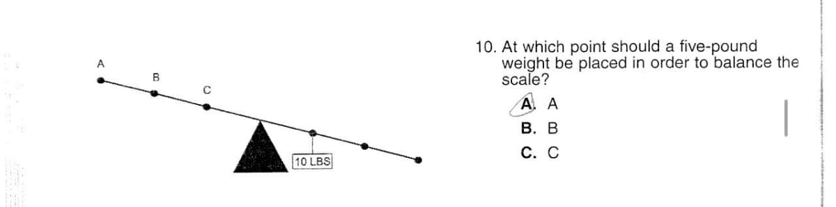 A
B
10 LBS
10. At which point should a five-pound
weight be placed in order to balance the
scale?
AA
B. B
C. C