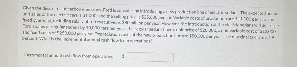 Given the desire to cut carbon emissions, Ford is considering introducing a new production line of electric sedans. The expected annual
unit sales of the electric cars is 31,000; and the selling price is $25,000 per car. Variable costs of production are $11,000 per car. The
fixed overhead, including salary of top executives is $80 million per year. However, the introduction of the electric sedans will decrease
Ford's sales of regular sedans by 10,000 cars per year; the regular sedans have a unit price of $20,000, a unit variable cost of $12,000,
and fixed costs of $250,000 per year. Depreciation costs of the new production line are $50,000 per year. The marginal tax rate is 29
percent. What is the incremental annual cash flow from operations?
Incremental annual cash flow from operations
$