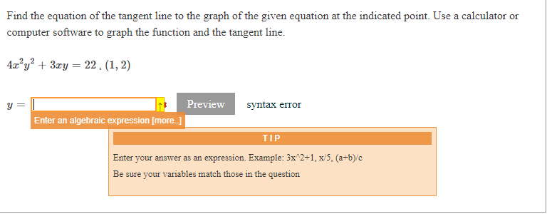 Find the equation of the tangent line to the graph of the given equation at the indicated point. Use a calculator or
computer software to graph the function and the tangent line.
4x°y² + 3ry = 22, (1, 2)
y =
Preview
syntax error
Enter an algebraic expression [more.]
TIP
Enter your answer as an expression. Example: 3x^2+1, x/5, (a-b)/c
Be sure your variables match those in the question
