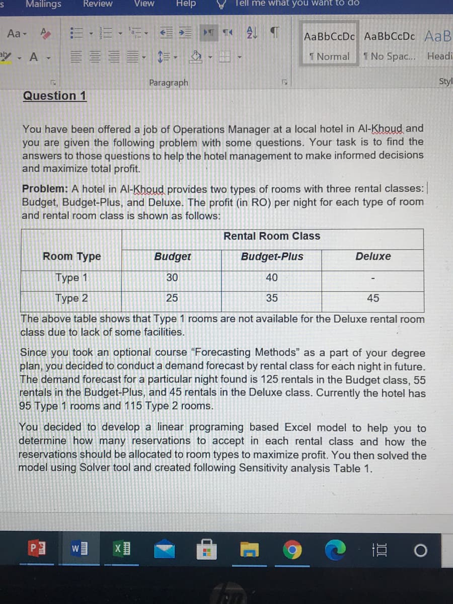 Mailings
Review
View
Help
Tell me whát you want to do
Aa -
心 三,三、 新,
AaBbCcDc AaBbCcDc AaB
aly - A -
I Normal
1 No Spac...
Headi
Paragraph
Styl
Question 1
You have been offered a job of Operations Manager at a local hotel in Al-Khoud and
you are given the following problem with some questions. Your task is to find the
answers to those questions to help the hotel management to make informed decisions
and maximize total profit.
Problem: A hotel in Al-Khoud provides two types of rooms with three rental classes:
Budget, Budget-Plus, and Deluxe. The profit (in RO) per night for each type of room
and rental room class is shown as follows:
Rental Room Class
Room Type
Budget
Budget-Plus
Deluxe
Type 1
30
40
Туре 2
25
35
45
The above table shows that Type 1 rooms are not available for the Deluxe rental room
class due to lack of some facilities.
Since you took an optional course “Forecasting Methods" as a part of your degree
plan, you decided to conduct a demand forecast by rental class for each night in future.
The demand forecast for a particular night found is 125 rentals in the Budget class, 55
rentals in the Budget-Plus, and 45 rentals in the Deluxe class. Currently the hotel has
95 Type 1 rooms and 115 Type 2 rooms.
You decided to develop a linear programing based Excel model to help you to
determine how many reservations to accept in each rental class and how the
reservations should be allocated to room types to maximize profit. You then solved the
model using Solver tool and created following Sensitivity analysis Table 1.
W
