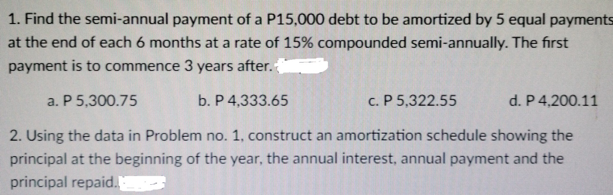 1. Find the semi-annual payment of a P15,000 debt to be amortized by 5 equal payments
at the end of each 6 months at a rate of 15% compounded semi-annually. The first
payment is to commence 3 years after.
a. P 5.300.75
b. P 4,333.65
c. P 5,322.55
d. P 4.200.11
2. Using the data in Problem no. 1, construct an amortization schedule showing the
principal at the beginning of the year, the annual interest, annual payment and the
principal repaid.