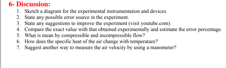 6- Discussion:
1. Sketch a diagram for the experimental instrumentation and devices.
2. State any possible error source in the experiment.
3. State any suggestions to improve the experiment (visit youtube.com).
4. Compare the exact value with that obtained experimentally and estimate the error percentage.
5. What is mean by compressible and incompressible flow?
6. How does the specific heat of the air change with temperature?
7. Suggest another way to measure the air velocity by using a manometer?

