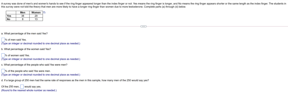 A survey was done of men's and women's hands to see if the ring finger appeared longer than the index finger or not. Yes means the ring finger is longer, and No means the ring finger appears shorter or the same length as the index finger. The students in
this survey were not told the theory that men are more likely to have a longer ring finger than women due to more testosterone. Complete parts (a) through (d) below.
Men
Women
Yes
38
29
No
8
13
a. What percentage of the men said Yes?
% of men said Yes.
(Type an integer or decimal rounded to one decimal place as needed.)
b. What percentage of the women said Yes?
% of women said Yes.
(Type an integer or decimal rounded to one decimal place as needed.)
c. What percentage of the people who said Yes were men?
% of the people who said Yes were men.
(Type an integer or decimal rounded to one decimal place as needed.)
d. If a large group of 250 men had the same rate of responses as the men in this sample, how many men of the 250 would say yes?
Of the 250 men,
would say yes.
(Round to the nearest whole number as needed.)
