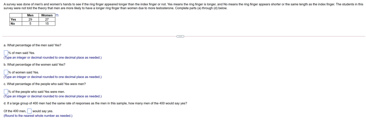 A survey was done of men's and women's hands to see if the ring finger appeared longer than the index finger or not. Yes means the ring finger is longer, and No means the ring finger appears shorter or the same length as the index finger. The students in this
survey were not told the theory that men are more likely to have a longer ring finger than women due to more testosterone. Complete parts (a) through (d) below.
Men
Women
Yes
29
27
No
15
...
a. What percentage of the men said Yes?
% of men said Yes.
(Type an integer or decimal rounded to one decimal place as needed.)
b. What percentage of the women said Yes?
% of women said Yes.
(Type an integer or decimal rounded to one decimal place as needed.)
c. What percentage of the people who said Yes were men?
% of the people who said Yes were men.
(Type an integer or decimal rounded to one decimal place as needed.)
d. If a large group of 400 men had the same rate of responses as the men in this sample, how many men of the 400 would say yes?
Of the 400 men,
would say yes.
(Round to the nearest whole number as needed.)
