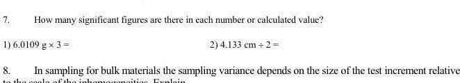 7.
How many significant figures are there in each number or calculated value?
1) 6.0109 g x 3 =
2) 4.133 cm + 2 =
8.
In sampling for bulk materials the sampling variance depends on the size of the test increment relative
tha
lo of tha inhom
noitiog Frnloin
