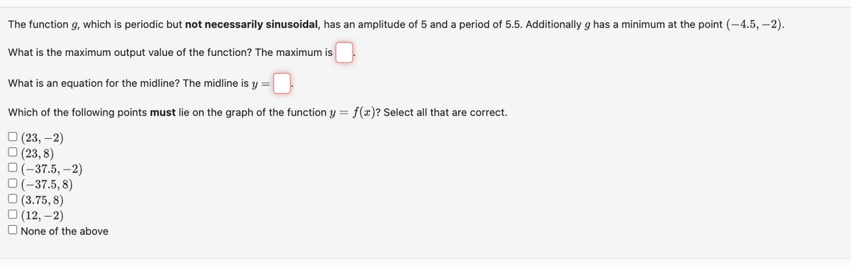 The function g, which is periodic but not necessarily sinusoidal, has an amplitude of 5 and a period of 5.5. Additionally g has a minimum at the point (-4.5, -2).
What is the maximum output value of the function? The maximum is
What is an equation for the midline? The midline is y =
Which of the following points must lie on the graph of the function y = f(x)? Select all that are correct.
(23, -2)
□ (23,8)
(-37.5,-2)
O(-37.5, 8)
(3.75,8)
(12,-2)
None of the above