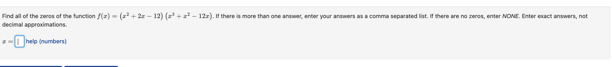 Find all of the zeros of the function f(x) = (x² + 2x − 12) (x³ + x² — 12x). If there is more than one answer, enter your answers as a comma separated list. If there are no zeros, enter NONE. Enter exact answers, not
decimal approximations.
x = -help (numbers)