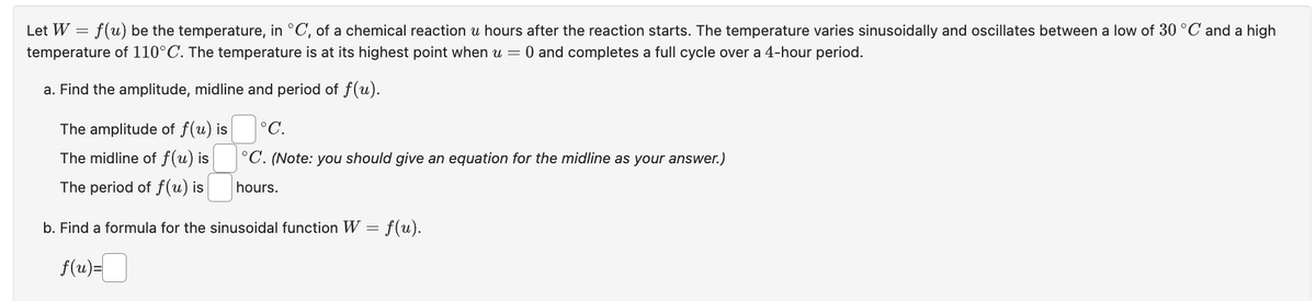 Let W = f(u) be the temperature, in °C, of a chemical reaction u hours after the reaction starts. The temperature varies sinusoidally and oscillates between a low of 30 °C and a high
temperature of 110°C. The temperature is at its highest point when u = 0 and completes a full cycle over a 4-hour period.
a. Find the amplitude, midline and period of f(u).
The amplitude of f(u) is
The midline of f(u) is
The period of f(u) is
°C.
°C. (Note: you should give an equation for the midline as your answer.)
hours.
b. Find a formula for the sinusoidal function W = f(u).
f(u)=