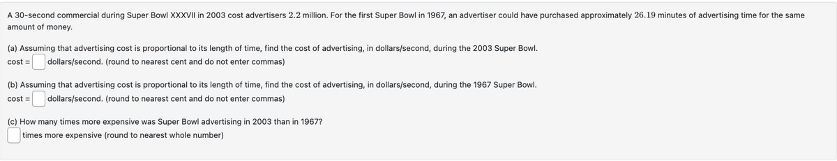 A 30-second commercial during Super Bowl XXXVII in 2003 cost advertisers 2.2 million. For the first Super Bowl in 1967, an advertiser could have purchased approximately 26.19 minutes of advertising time for the same
amount of money.
(a) Assuming that advertising cost is proportional to its length of time, find the cost of advertising, in dollars/second, during the 2003 Super Bowl.
cost= dollars/second. (round to nearest cent and do not enter commas)
(b) Assuming that advertising cost is proportional to its length of time, find the cost of advertising, in dollars/second, during the 1967 Super Bowl.
cost = dollars/second. (round to nearest cent and do not enter commas)
(c) How many times more expensive was Super Bowl advertising in 2003 than in 1967?
times more expensive (round to nearest whole number)