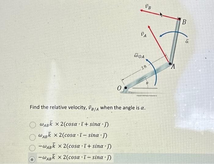 0
VB
VA
WOA
2 ft
Find the relative velocity, B/A when the angle is a.
WABK x 2 (cosa ī+ sina J)
WABK x 2(cosa ī- sina j)
-WABK x 2(cosa ī+ sina j)
O-WABK x 2(cosa ī - sina j)
A
B
18
ū