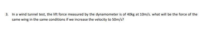 3. In a wind tunnel test, the lift force measured by the dynamometer is of 40kg at 10m/s. what will be the force of the
same wing in the same conditions if we increase the velocity to 50m/s?