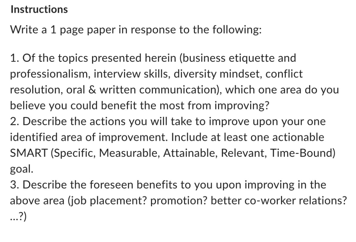 Instructions
Write a 1 page paper in response to the following:
1. Of the topics presented herein (business etiquette and
professionalism, interview skills, diversity mindset, conflict
resolution, oral & written communication), which one area do you
believe you could benefit the most from improving?
2. Describe the actions you will take to improve upon your one
identified area of improvement. Include at least one actionable
SMART (Specific, Measurable, Attainable, Relevant, Time-Bound)
goal.
3. Describe the foreseen benefits to you upon improving in the
above area (job placement? promotion? better co-worker relations?
...?)