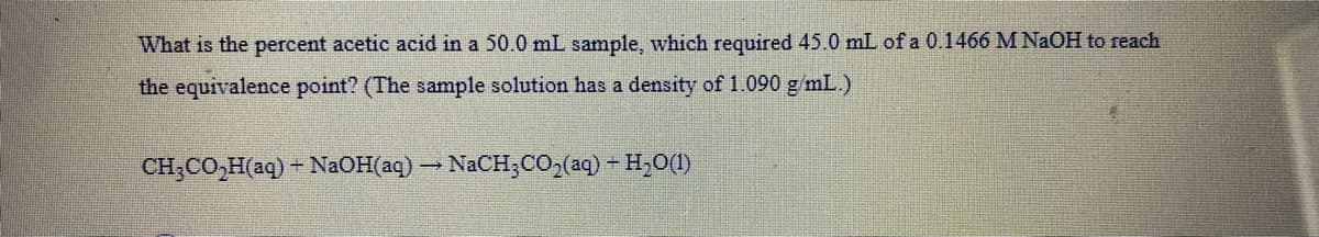 What is the percent acetic acid in a 50.0 mL sample, which required 45.0 mL of a 0.1466 M NAOH to reach
the equivalence point? (The sample solution has a density of 1.090 g/mL.)
CH;CO,H(aq) - N2OH(aq) – NaCH;CO,(aq) - H,0(1)
