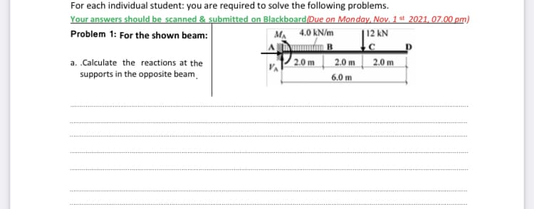 For each individual student: you are required to solve the following problems.
Your answers should be scanned & submitted on Blackboard(Due on Monday, Nov. 1 st 2021, 07.00 pm)
Problem 1: For the shown beam:
MA 4.0 kN/m
| 12 kN
a. .Calculate the reactions at the
2.0 m
2.0 m
2.0 m
supports in the opposite beam.
6.0 m
