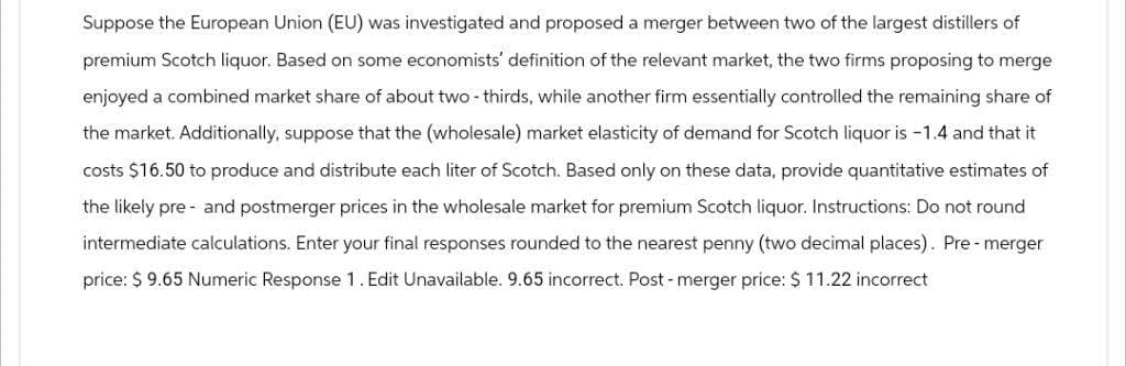 Suppose the European Union (EU) was investigated and proposed a merger between two of the largest distillers of
premium Scotch liquor. Based on some economists' definition of the relevant market, the two firms proposing to merge
enjoyed a combined market share of about two-thirds, while another firm essentially controlled the remaining share of
the market. Additionally, suppose that the (wholesale) market elasticity of demand for Scotch liquor is -1.4 and that it
costs $16.50 to produce and distribute each liter of Scotch. Based only on these data, provide quantitative estimates of
the likely pre- and postmerger prices in the wholesale market for premium Scotch liquor. Instructions: Do not round
intermediate calculations. Enter your final responses rounded to the nearest penny (two decimal places). Pre-merger
price: $ 9.65 Numeric Response 1. Edit Unavailable. 9.65 incorrect. Post - merger price: $ 11.22 incorrect