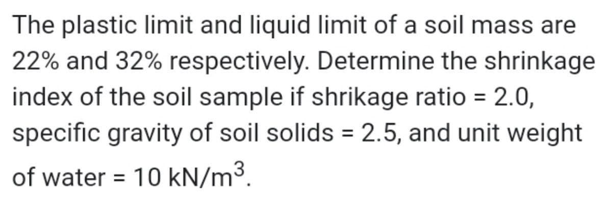 The plastic limit and liquid limit of a soil mass are
22% and 32% respectively. Determine the shrinkage
index of the soil sample if shrikage ratio = 2.0,
specific gravity of soil solids = 2.5, and unit weight
of water = 10 kN/m³.
