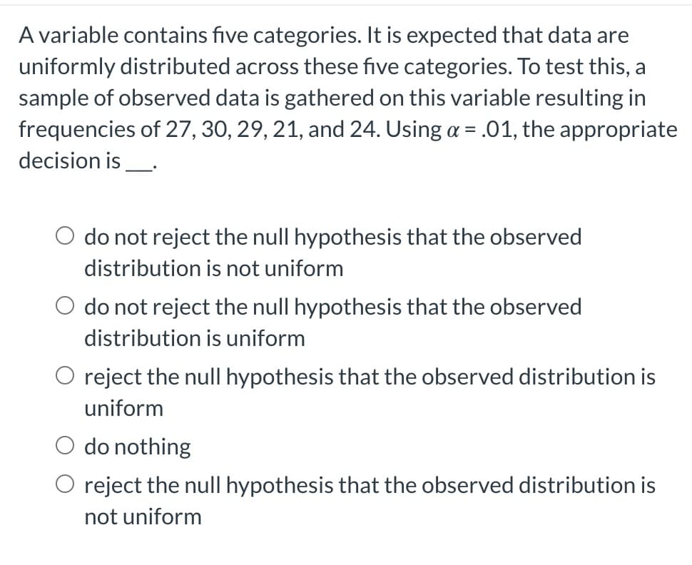 A variable contains five categories. It is expected that data are
uniformly distributed across these five categories. To test this, a
sample of observed data is gathered on this variable resulting in
frequencies of 27, 30, 29, 21, and 24. Using a = .01, the appropriate
decision is _____.
do not reject the null hypothesis that the observed
distribution is not uniform
O do not reject the null hypothesis that the observed
distribution is uniform
O reject the null hypothesis that the observed distribution is
uniform
O do nothing
O reject the null hypothesis that the observed distribution is
not uniform