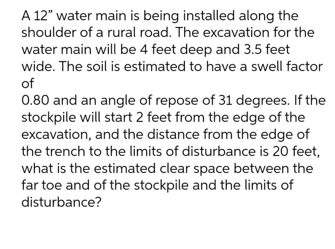 A 12" water main is being installed along the
shoulder of a rural road. The excavation for the
water main will be 4 feet deep and 3.5 feet
wide. The soil is estimated to have a swell factor
of
0.80 and an angle of repose of 31 degrees. If the
stockpile will start 2 feet from the edge of the
excavation, and the distance from the edge of
the trench to the limits of disturbance is 20 feet,
what is the estimated clear space between the
far toe and of the stockpile and the limits of
disturbance?
