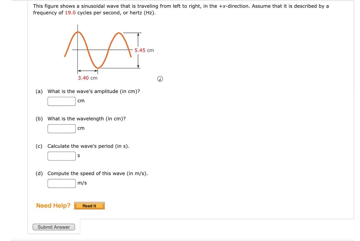 This figure shows a sinusoidal wave that is traveling from left to right, in the +x-direction. Assume that it is described by a
frequency of 19.0 cycles per second, or hertz (Hz).
AA
3.40 cm
5.45 cm
(a) What is the wave's amplitude (in cm)?
cm
(b) What is the wavelength (in cm)?
cm
(c) Calculate the wave's period (in s).
S
(d) Compute the speed of this wave (in m/s).
m/s
Need Help?
Read It
Submit Answer