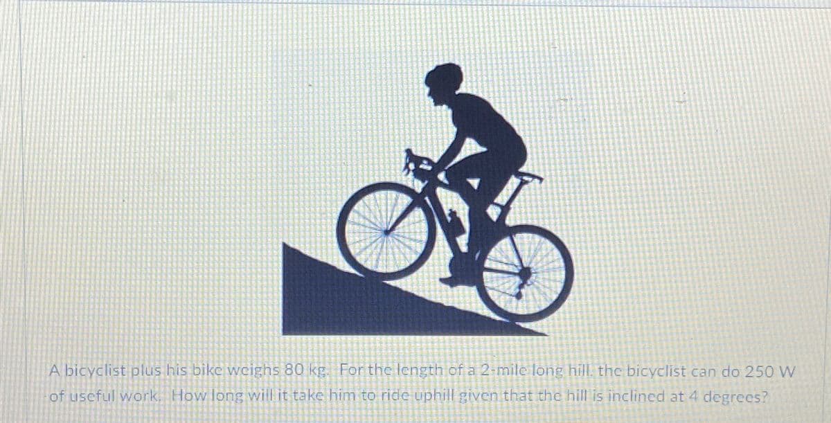 A bicyclist plus his bike weighs 80 kg. For the length of a 2-mile long hill, the bicyclist can do 250 W
of useful work. How long will it take him to ride uphill given that the hill is inclined at 4 degrees?