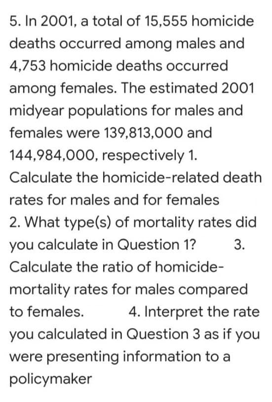 5. In 2001, a total of 15,555 homicide
deaths occurred among males and
4,753 homicide deaths occurred
among females. The estimated 2001
midyear populations for males and
females were 139,813,000 and
144,984,000, respectively 1.
Calculate the homicide-related death
rates for males and for females
2. What type(s) of mortality rates did
you calculate in Question 1?
3.
Calculate the ratio of homicide-
mortality rates for males compared
to females.
4. Interpret the rate
you calculated in Question 3 as if you
were presenting information to a
policymaker

