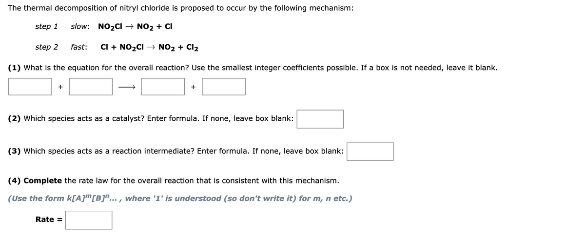 The thermal decomposition of nitryl chloride is proposed to occur by the following mechanism:
step 1
slow:
NO2CI → NO2 + CI
step 2
fast:
CI + NO2CI → NO2 + Cl2
(1) What is the equation for the overall reaction? Use the smallest integer coefficients possible. If a box is not needed, leave it blank.
+
+
(2) Which species acts as a catalyst? Enter formula. If none, leave box blank:
(3) Which species acts as a reaction intermediate? Enter formula. If none, leave box blank:
(4) Complete the rate law for the overall reaction that is consistent with this mechanism.
(Use the form k[A]m[B]"... , where '1' is understood (so don't write it) for m, n etc.)
Rate =
