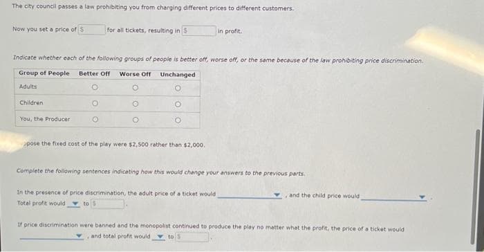 The city council passes a law prohibiting you from charging different prices to different customers.
Now you set a price of $
You, the Producer
for all tickets, resulting in S
Indicate whether each of the following groups of people is better off, worse off, or the same because of the law prohibiting price discrimination.
Group of People Better Off Worse Off
Unchanged
Adults
O
Children
O
O
O
O
O
in profit.
ppose the fixed cost of the play were $2,500 rather than $2,000.
Complete the following sentences indicating how this would change your answers to the previous parts.
In the presence of price discrimination, the adult price of a ticket would
Total profit would
and the child price would
If price discrimination were banned and the monopolist continued to produce the play no matter what the profit, the price of a ticket would
and total profit would to S