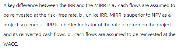 A key difference between the IRR and the MIRR is a. cash flows are assumed to
be reinvested at the risk - free rate. b. unlike IRR, MIRR is superior to NPV as a
project screener. c. IRR is a better indicator of the rate of return on the project
and its reinvested cash flows. d. cash flows are assumed to be reinvested at the
WACC.