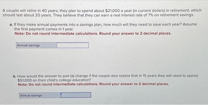 A couple will retire in 40 years; they plan to spend about $21,000 a year (in current dollars) in retirement, which
should last about 20 years. They believe that they can earn a real interest rate of 7% on retirement savings.
a. If they make annual payments into a savings plan, how much will they need to save each year? Assume
the first payment comes in 1 year.
Note: Do not round intermediate calculations. Round your answer to 2 decimal places.
Annual savings
b. How would the answer to part (a) change if the couple also realize that in 15 years they will need to spend
$51,000 on their child's college education?
Note: Do not round intermediate calculations. Round your answer to 2 decimal places.
Annual savings