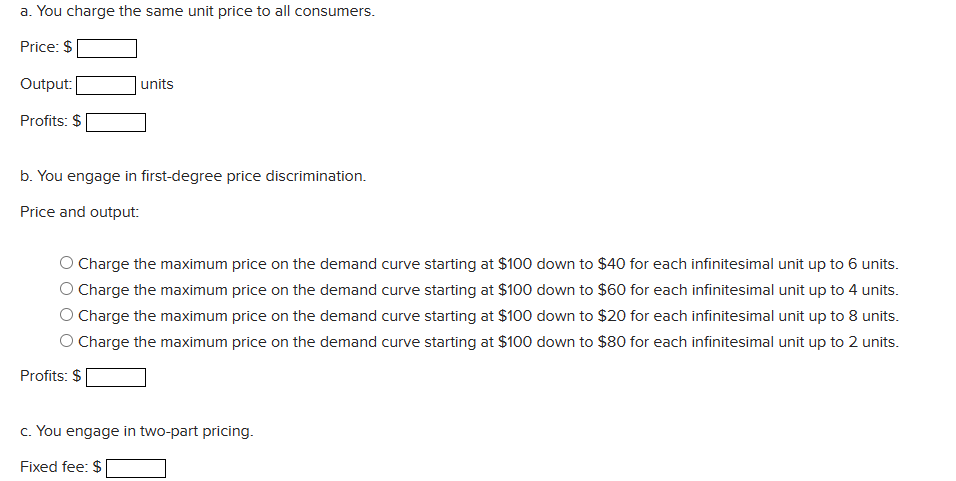 a. You charge the same unit price to all consumers.
Price: $
Output:
Profits: $
units
b. You engage in first-degree price discrimination.
Price and output:
Charge the maximum price on the demand curve starting at $100 down to $40 for each infinitesimal unit up to 6 units.
Charge the maximum price on the demand curve starting at $100 down to $60 for each infinitesimal unit up to 4 units.
Charge the maximum price on the demand curve starting at $100 down to $20 for each infinitesimal unit up to 8 units.
O Charge the maximum price on the demand curve starting at $100 down to $80 for each infinitesimal unit up to 2 units.
Profits: $
c. You engage in two-part pricing.
Fixed fee: $