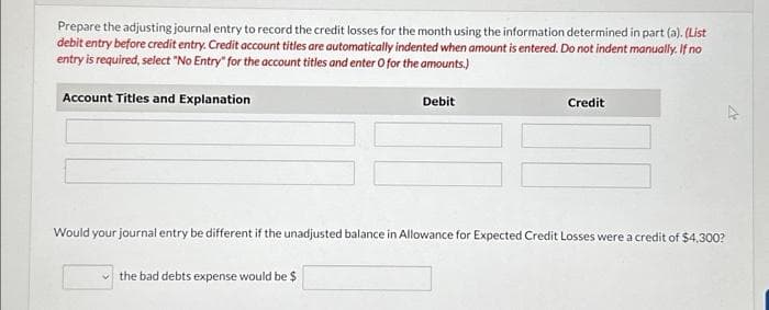 Prepare the adjusting journal entry to record the credit losses for the month using the information determined in part (a). (List
debit entry before credit entry. Credit account titles are automatically indented when amount is entered. Do not indent manually. If no
entry is required, select "No Entry" for the account titles and enter O for the amounts.)
Account Titles and Explanation
Debit
the bad debts expense would be $
Credit
Would your journal entry be different if the unadjusted balance in Allowance for Expected Credit Losses were a credit of $4,300?