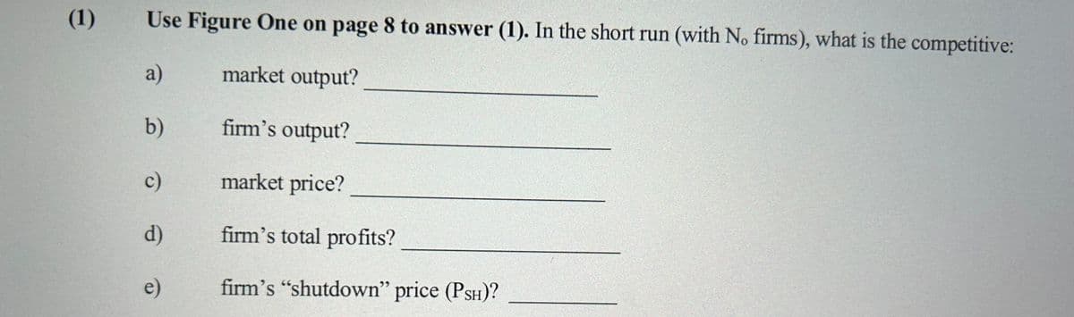 (1)
Use Figure One on page 8 to answer (1). In the short run (with No firms), what is the competitive:
a)
market output?
b)
firm's output?
market price?
firm's total profits?
firm's "shutdown" price (PSH)?
c)
d)
e)