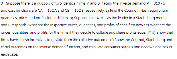 3. Suppose there is a duopoly of two identical firms, A and B, facing the inverse demand P = 310-Q,
and cost functions are CA = 10QA and CB = 10QB respectively. a) Find the Cournot-Nash equilibrium
quantities, price, and profits for each firm. b) Suppose that A acts as the leader in a Stackelberg model
and B responds. What are the respective prices, quantities, and profits of each firm now? c) What are the
prices, quantities, and profits for the firms if they decide to collude and share profits equally? d) Show that
firms have selfish incentives to deviate from the collusive outcome. e) Show the Cournot, Stackelberg and
cartel outcomes on the inverse demand function, and calculate consumer surplus and deadweight loss in
each case.