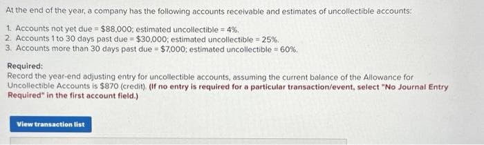 At the end of the year, a company has the following accounts receivable and estimates of uncollectible accounts:
1. Accounts not yet due $88,000; estimated uncollectible = 4%.
=
2. Accounts 1 to 30 days past due = $30,000; estimated uncollectible = 25%.
3. Accounts more than 30 days past due = $7,000; estimated uncollectible = 60%.
Required:
Record the year-end adjusting entry for uncollectible accounts, assuming the current balance of the Allowance for
Uncollectible Accounts is $870 (credit). (If no entry is required for a particular transaction/event, select "No Journal Entry
Required" in the first account field.)
View transaction list