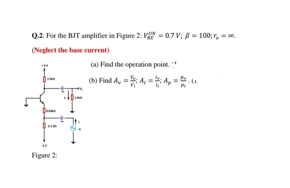 Q.2: For the BJT amplifier in Figure 2: V = 0.7 V; B = 100; r = 0.
(Neglect the base current)
+5V
1.5k0
0.oska
2.1 k
Figure 2:
V₂
101.500
1.5k0
(a) Find the operation point.
(b) Find A₂ = ; A₁ = 0; Ap
=
Po
Pi