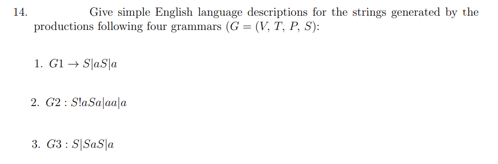 14.
Give simple English language descriptions for the strings generated by the
productions following four grammars (G = (V, T, P, S):
1. G1 → S|aS|a
2. G2 : S!aSa|aa|a
3. G3 : S|SaS|a
