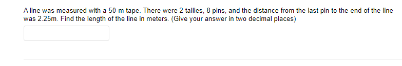 A line was measured with a 50-m tape. There were 2 tallies, 8 pins, and the distance from the last pin to the end of the line
was 2.25m. Find the length of the line in meters. (Give your answer in two decimal places)