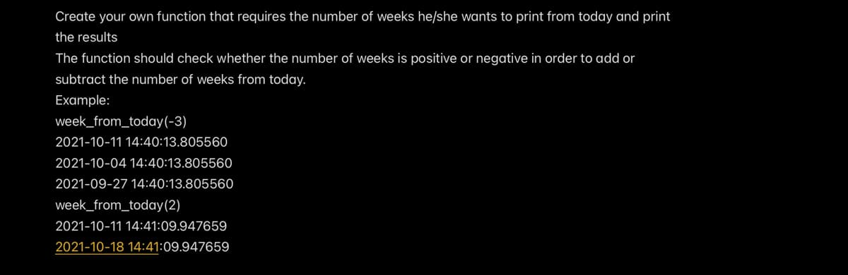 Create your own function that requires the number of weeks he/she wants to print from today and print
the results
The function should check whether the number of weeks is positive or negative in order to add or
subtract the number of weeks from today.
Example:
week_from_today(-3)
2021-10-11 14:40:13.805560
2021-10-04 14:40:13.80556O
2021-09-27 14:40:13.805560
week_from_today(2)
2021-10-11 14:41:09.947659
2021-10-18 14:41:09.947659
