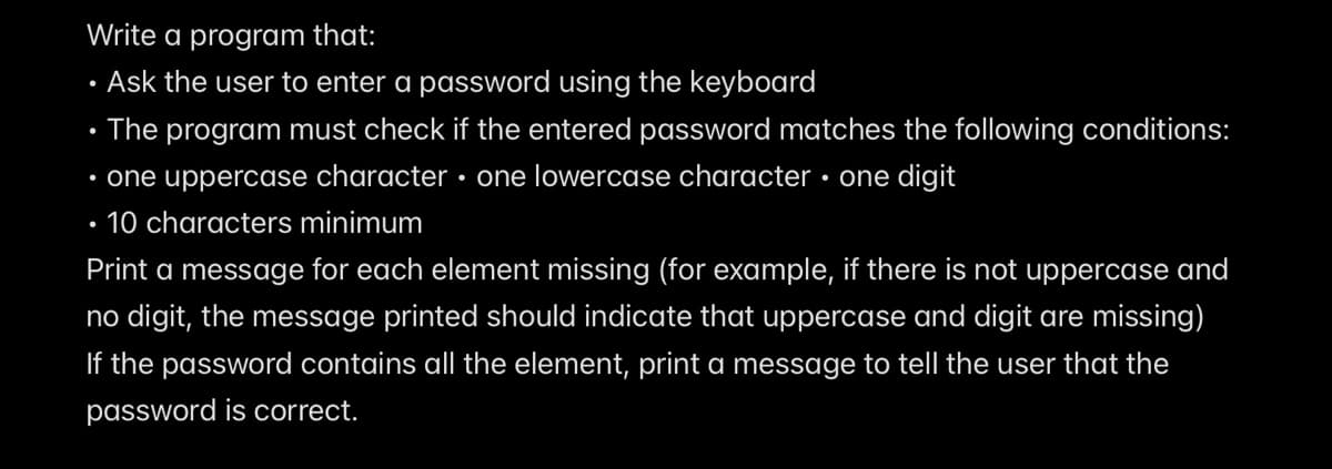 Write a program that:
Ask the user to enter a password using the keyboard
• The program must check if the entered password matches the following conditions:
• one uppercase character • one lowercase character • one digit
• 10 characters minimum
Print a message for each element missing (for example, if there is not uppercase and
no digit, the message printed should indicate that uppercase and digit are missing)
If the password contains all the element, print a message to tell the user that the
password is correct.
