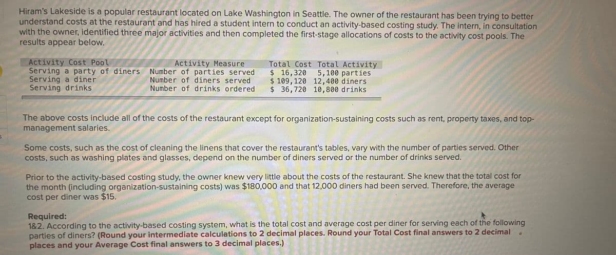 Hiram's Lakeside is a popular restaurant located on Lake Washington in Seattle. The owner of the restaurant has been trying to better
understand costs at the restaurant and has hired a student intern to conduct an activity-based costing study. The intern, in consultation
with the owner, identified three major activities and then completed the first-stage allocations of costs to the activity cost pools. The
results appear below.
Activity Cost Pool
Serving a party of diners
Serving a diner
Serving drinks
Activity Measure
Number of parties served
Number of diners served
Number of drinks ordered
Total Cost Total Activity
$16,320 5,100 parties
$ 109,120 12,400 diners
$36,720 10,800 drinks
The above costs include all of the costs of the restaurant except for organization-sustaining costs such as rent, property taxes, and top-
management salaries.
Some costs, such as the cost of cleaning the linens that cover the restaurant's tables, vary with the number of parties served. Other
costs, such as washing plates and glasses, depend on the number of diners served or the number of drinks served.
Prior to the activity-based costing study, the owner knew very little about the costs of the restaurant. She knew that the total cost for
the month (including organization-sustaining costs) was $180,000 and that 12,000 diners had been served. Therefore, the average
cost per diner was $15.
Required:
1&2. According to the activity-based costing system, what is the total cost and average cost per diner for serving each of the following
parties of diners? (Round your intermediate calculations to 2 decimal places. Round your Total Cost final answers to 2 decimal .
places and your Average Cost final answers to 3 decimal places.)
