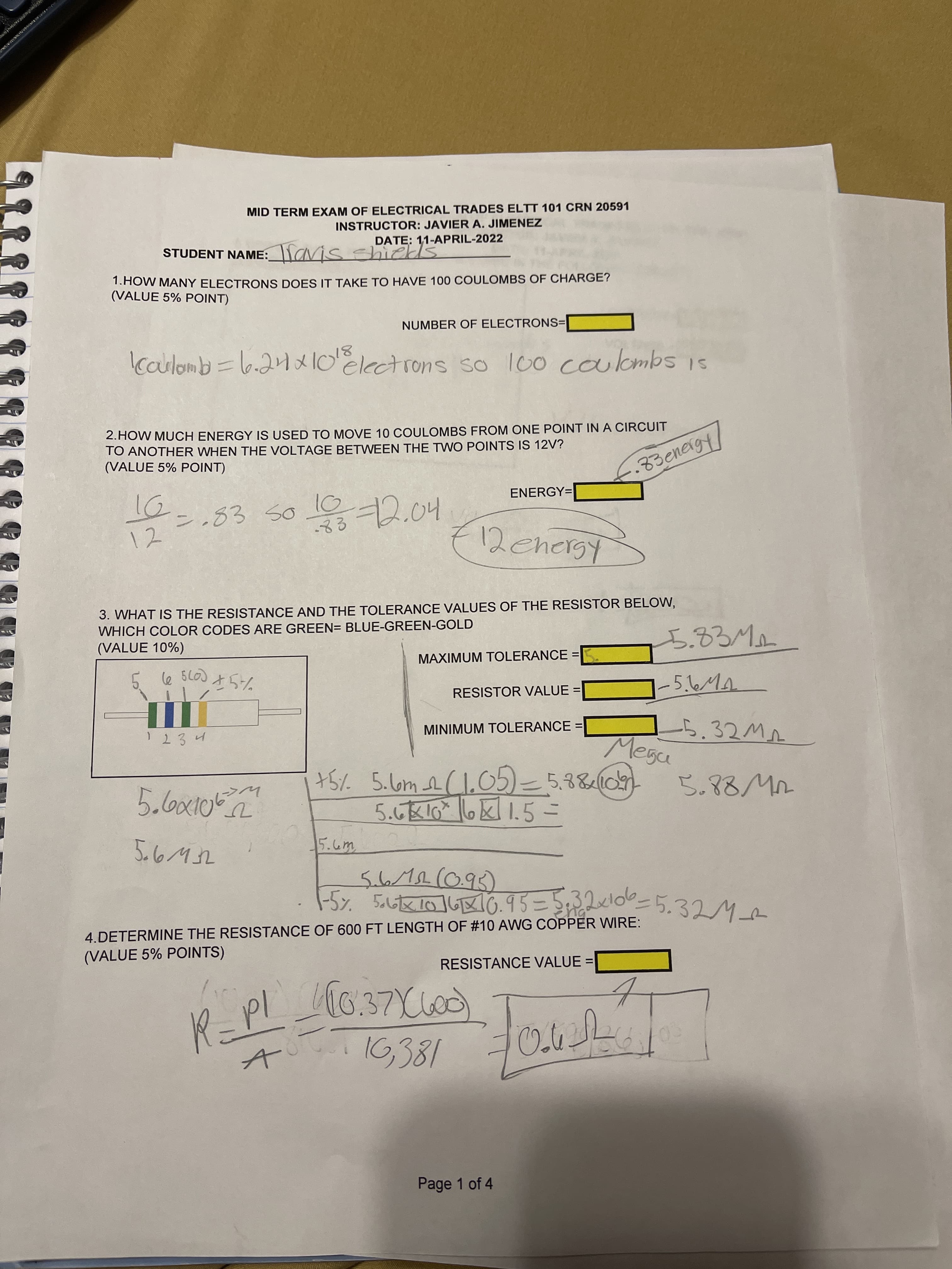 MID TERM EXAM OF ELECTRICAL TRADES ELTT 101 CRN 20591
INSTRUCTOR: JAVIER A. JIMENEZ
DATE: 11-APRIL-2022
STUDENT NAME:lavis shiek
1.HOW MANY ELECTRONS DOES IT TAKE TO HAVE 100 COULOMBS OF CHARGE?
(VALUE 5% POINT)
NUMBER OF ELECTRONS=
Caulomb =l6.21x10 electrons so lo0 coulombs is
2.HOW MUCH ENERGY IS USED TO MOVE 10 COULOMBS FROM ONE POINT IN A CIRCUIT
TO ANOTHER WHEN THE VOLTAGE BETWEEN THE TWO POINTS IS 12V?
(VALUE 5% POINT)
.83energy
ENERGY=
.83 S0
11
10
72.04
12
3. WHAT IS THE RESISTANCE AND THE TOLERANCE VALUES OF THE RESISTOR BELOW,
WHICH COLOR CODES ARE GREEN= BLUE-GREEN-GOLD
(VALUE 10%)
MAXIMUM TOLERANCE =|
%3D
RESISTOR VALUE =
|-5.6MA
1234
MINIMUM TOLERANCE =
%3D
Megu
+51. 5.l6m eClo05)=5.3&10)
-5%. 5ut10168G. 9 5 = S 5.32M
4.DETERMINE THE RESISTANCE OF 600 FT LENGTH OF #10 AWG COPPER WIRE:
(VALUE 5% POINTS)
RESISTANCE VALUE =
R=PL
16,381
Page 1 of 4
