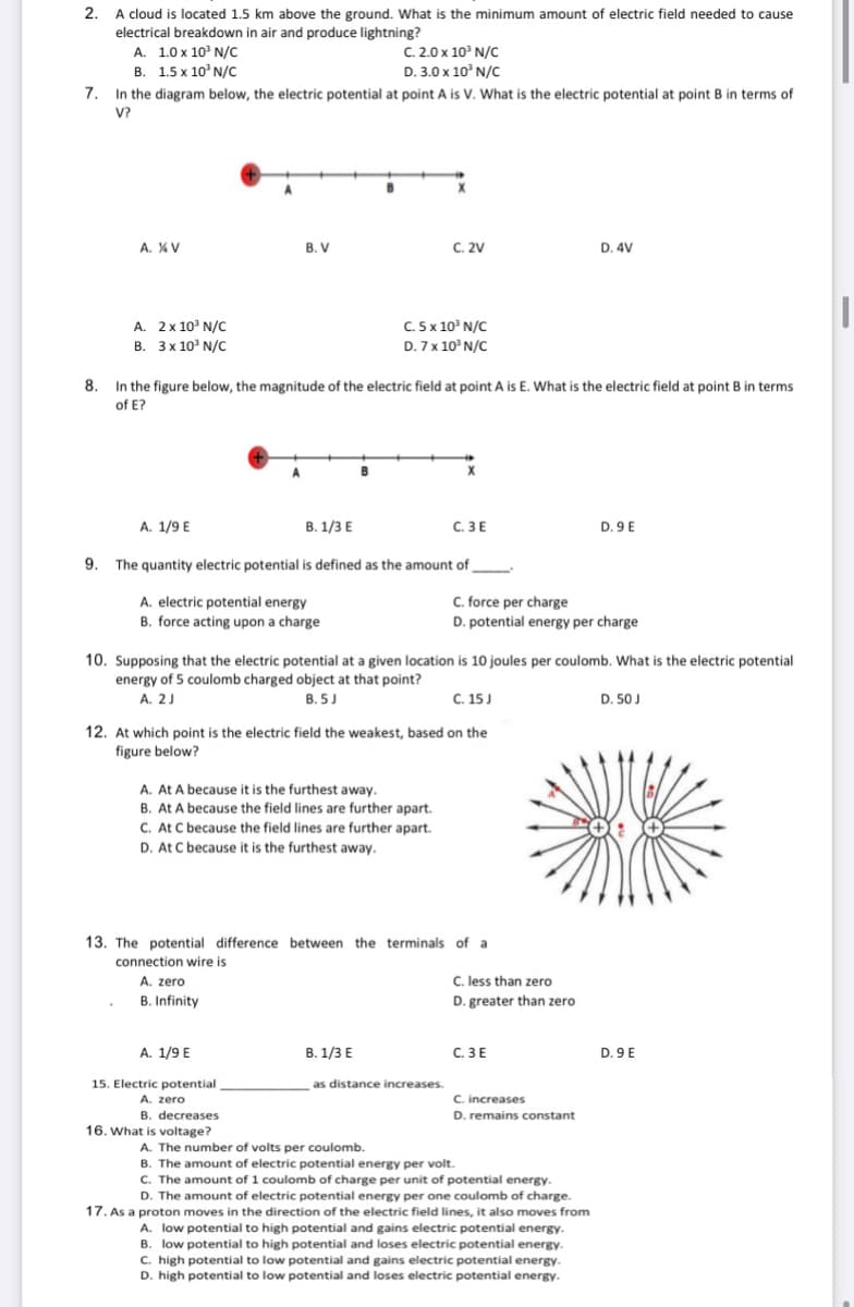 2. A cloud is located 1.5 km above the ground. What is the minimum amount of electric field needed to cause
electrical breakdown in air and produce lightning?
A. 1.0 x 10° N/C
В. 1.5х 10' N/C
C. 2.0 x 10' N/c
D. 3.0 x 10° N/C
7. In the diagram below, the electric potential at point A is V. What is the electric potential at point B in terms of
V?
X
B. V
C. 2V
D. 4V
A. %V
A. 2x 10' N/C
B. 3x 10' N/C
C. 5 x 10° N/C
D. 7x 10° N/C
8. In the figure below, the magnitude of the electric field at point A is E. What is the electric field at point B in terms
of E?
A
B
A. 1/9 E
B. 1/3 E
C. 3E
D. 9 E
9. The quantity electric potential is defined as the amount of
A. electric potential energy
B. force acting upon a charge
C. force per charge
D. potential energy per charge
10. Supposing that the electric potential at a given location is 10 joules per coulomb. What is the electric potential
energy of 5 coulomb charged object at that point?
A. 2J
B. 5J
C. 15 J
D. 50 J
12. At which point is the electric field the weakest, based on the
figure below?
A. At A because it is the furthest away.
B. At A because the field lines are further apart.
C. At C because the field lines are further apart.
D. At C because it is the furthest away.
13. The potential difference between the terminals of a
connection wire is
A. zero
C. less than zero
B. Infinity
D. greater than zero
A. 1/9 E
В. 1/3 Е
C. 3E
D. 9 E
as distance increases.
15. Electric potential
A. zero
B. decreases
16. What is voltage?
C. increases
D. remains constant
A. The number of volts per coulomb.
B. The amount of electric potential energy per volt.
C. The amount of 1 coulomb of charge per unit of potential energy.
D. The amount of electric potential energy per one coulomb of charge.
17. As a proton moves in the direction of the electric field lines, it also moves from
A. low potential to high potential and gains electric potential energy.
B. low potential to high potential and loses electric potential energy.
C. high potential to low potential and gains electric potential energy.
D. high potential to low potential and loses electric potential energy.
